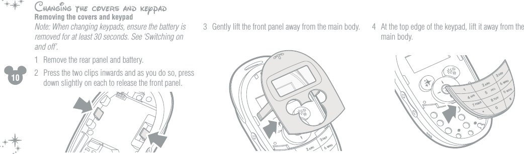 10Changing the covers and keypadRemoving the covers and keypad Note: When changing keypads, ensure the battery is removed for at least 30 seconds. See &lsquo;Switching on and off&rsquo;.1  Remove the rear panel and battery.2  Press the two clips inwards and as you do so, press down slightly on each to release the front panel.3  Gently lift the front panel away from the main body. 4  At the top edge of the keypad, lift it away from the main body.23ABCDEFMNO2134780#*5ABCDEFGHI MNOPQRSTUVWXYZJKL