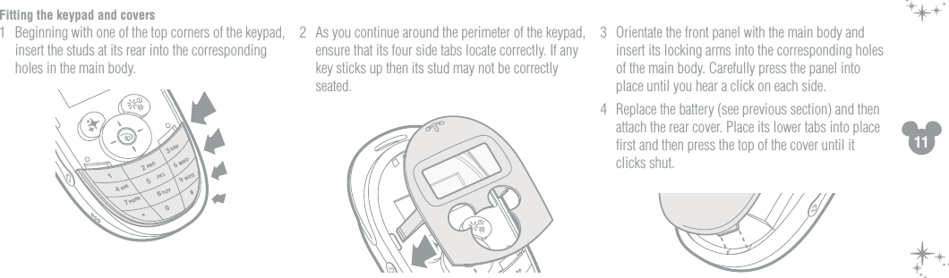 11Fitting the keypad and covers1  Beginning with one of the top corners of the keypad, insert the studs at its rear into the corresponding holes in the main body. 2  As you continue around the perimeter of the keypad, ensure that its four side tabs locate correctly. If any key sticks up then its stud may not be correctly seated.3  Orientate the front panel with the main body and insert its locking arms into the corresponding holes of the main body. Carefully press the panel into place until you hear a click on each side.4  Replace the battery (see previous section) and then attach the rear cover. Place its lower tabs into place ﬁrst and then press the top of the cover until it clicks shut. 2134780#*5ABCDEFGHIMNOPQRSTUVWXYZJKLEF