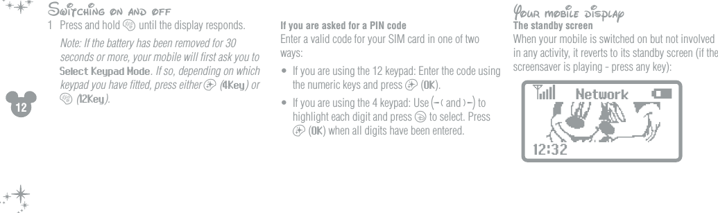 12Switching on and off1  Press and hold b until the display responds.   Note: If the battery has been removed for 30 seconds or more, your mobile will ﬁrst ask you to Select Keypad Mode. If so, depending on which keypad you have ﬁtted, press either a (4Key) or b (12Key).  If you are asked for a PIN codeEnter a valid code for your SIM card in one of two ways:&bull;  If you are using the 12 keypad: Enter the code using the numeric keys and press a (OK).&bull;  If you are using the 4 keypad: Use g and f to highlight each digit and press c to select. Press a (OK) when all digits have been entered.  Your mobile display The standby screenWhen your mobile is switched on but not involved in any activity, it reverts to its standby screen (if the screensaver is playing - press any key):  Network12:32