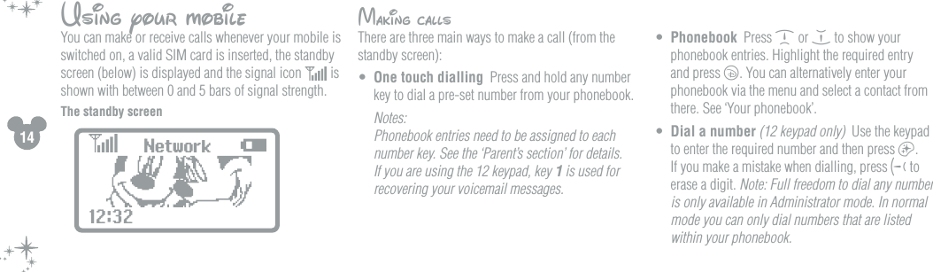 14Using your mobileYou can make or receive calls whenever your mobile is switched on, a valid SIM card is inserted, the standby screen (below) is displayed and the signal icon   is shown with between 0 and 5 bars of signal strength. The standby screenMaking callsThere are three main ways to make a call (from the standby screen):&bull;  One touch dialling  Press and hold any number key to dial a pre-set number from your phonebook.  Notes:  Phonebook entries need to be assigned to each number key. See the &lsquo;Parent&rsquo;s section&rsquo; for details. If you are using the 12 keypad, key 1 is used for recovering your voicemail messages. &bull;  Phonebook  Press d or e to show your phonebook entries. Highlight the required entry and press c. You can alternatively enter your phonebook via the menu and select a contact from there. See &lsquo;Your phonebook&rsquo;.&bull;  Dial a number (12 keypad only)  Use the keypad to enter the required number and then press a. If you make a mistake when dialling, press g to erase a digit. Note: Full freedom to dial any number is only available in Administrator mode. In normal mode you can only dial numbers that are listed within your phonebook.Network12:32