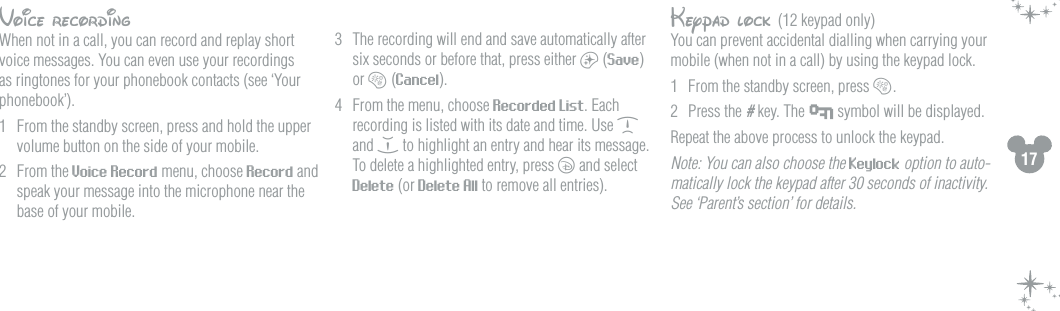 17Voice recordingWhen not in a call, you can record and replay short voice messages. You can even use your recordings as ringtones for your phonebook contacts (see &lsquo;Your phonebook&rsquo;).1  From the standby screen, press and hold the upper volume button on the side of your mobile. 2  From the Voice Record menu, choose Record and speak your message into the microphone near the base of your mobile.3  The recording will end and save automatically after six seconds or before that, press either a (Save) or b (Cancel).4  From the menu, choose Recorded List. Each recording is listed with its date and time. Use d and e to highlight an entry and hear its message. To delete a highlighted entry, press c and select Delete (or Delete All to remove all entries).Keypad lock (12 keypad only)You can prevent accidental dialling when carrying your mobile (when not in a call) by using the keypad lock.1  From the standby screen, press b.2  Press the # key. The   symbol will be displayed.Repeat the above process to unlock the keypad.Note: You can also choose the Keylock option to auto-matically lock the keypad after 30 seconds of inactivity. See &lsquo;Parent&rsquo;s section&rsquo; for details.