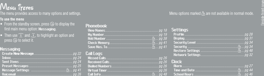 Menu itemsThe menu provides access to many options and settings. To use the menu&bull;  From the standby screen, press c to display the  ﬁrst main menu option: Messaging.&bull;  Then use d and e to highlight an option and press c to select it.  PhonebookView Names ................................................. pg 18My Number.................................................. pg 19Add Number .......................................... h .. pg 38Check Memory ....................................... h .. pg 41Save Nos. To ......................................... h .. pg 41Call LogsMissed Calls ................................................ pg 26Received Calls ............................................. pg 26Dialled Numbers ........................................... pg 26Virtual Timer ............................................... pg 26Call Info ............................................... h .. pg 48SettingsProfile ....................................................... pg 28Display ....................................................... pg 31Security Level ............................................ pg 34Security .............................................. h .. pg 34Restore Settings .................................. h .. pg 48Network Settings ........................................ pg 32ClockAlarm ......................................................... pg 27Time and Date ....................................... h .. pg 44School Hours ........................................ h .. pg 46[inside front cover]MessagingCreate New Messagete New Message .........................................pg 22Inbox......................................................... pg 24Sent Items ................................................. pg 24Preset Messages ........................................ pg 25Message Settings  ................................ h .. pg 41Voicemail ................................................ .... pg 26Menu options marked h are not available in normal mode.