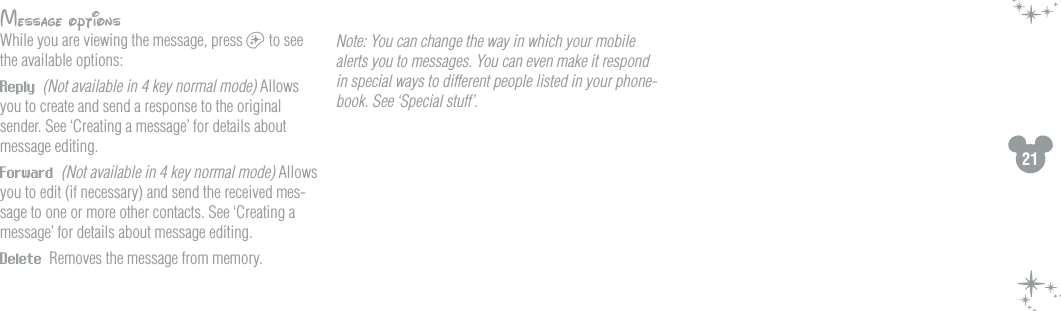 21Message optionsWhile you are viewing the message, press a to see the available options:Reply  (Not available in 4 key normal mode) Allows you to create and send a response to the original sender. See &lsquo;Creating a message&rsquo; for details about message editing. Forward  (Not available in 4 key normal mode) Allows you to edit (if necessary) and send the received mes-sage to one or more other contacts. See &lsquo;Creating a message&rsquo; for details about message editing.Delete  Removes the message from memory. Note: You can change the way in which your mobile alerts you to messages. You can even make it respond in special ways to different people listed in your phone-book. See &lsquo;Special stuff&rsquo;.