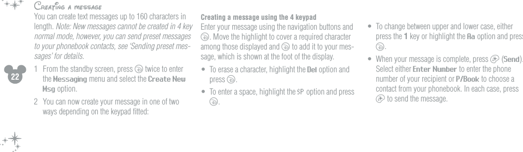 22Creating a messageYou can create text messages up to 160 characters in length. Note: New messages cannot be created in 4 key normal mode, however, you can send preset messages to your phonebook contacts, see &lsquo;Sending preset mes-sages&rsquo; for details.  1  From the standby screen, press c twice to enter the Messaging menu and select the Create New Msg option.2  You can now create your message in one of two ways depending on the keypad ﬁtted: Creating a message using the 4 keypad  Enter your message using the navigation buttons and c. Move the highlight to cover a required character among those displayed and c to add it to your mes-sage, which is shown at the foot of the display. &bull;  To erase a character, highlight the Del option and press c.&bull;  To enter a space, highlight the &acute; option and press c.&bull;  To change between upper and lower case, either press the 1 key or highlight the Aa option and press c. &bull;  When your message is complete, press a (Send). Select either Enter Number to enter the phone number of your recipient or P/Book to choose a contact from your phonebook. In each case, press a to send the message.