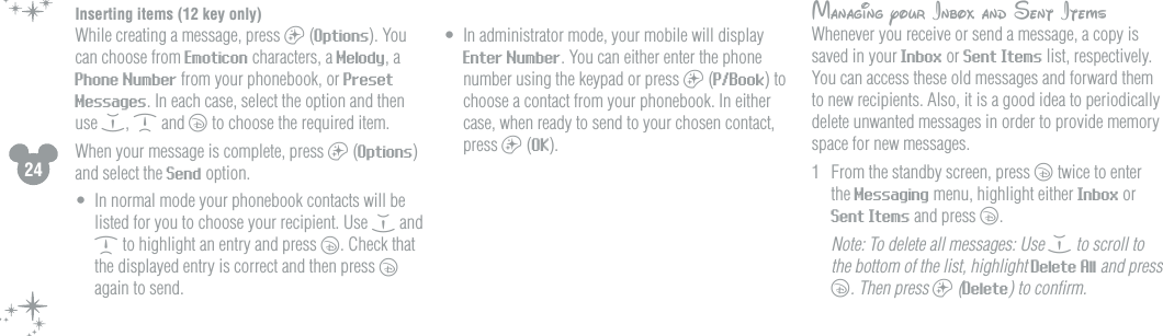 24Inserting items (12 key only)While creating a message, press a (Options). You can choose from Emoticon characters, a Melody, a Phone Number from your phonebook, or Preset Messages. In each case, select the option and then use e, d and c to choose the required item.When your message is complete, press a (Options) and select the Send option. &bull;  In normal mode your phonebook contacts will be listed for you to choose your recipient. Use e and d to highlight an entry and press c. Check that the displayed entry is correct and then press c again to send.&bull;  In administrator mode, your mobile will display Enter Number. You can either enter the phone number using the keypad or press a (P/Book) to choose a contact from your phonebook. In either case, when ready to send to your chosen contact, press a (OK).      Managing your Inbox and Sent ItemsWhenever you receive or send a message, a copy is saved in your Inbox or Sent Items list, respectively. You can access these old messages and forward them to new recipients. Also, it is a good idea to periodically delete unwanted messages in order to provide memory space for new messages. 1  From the standby screen, press c twice to enter the Messaging menu, highlight either Inbox or Sent Items and press c. Note: To delete all messages: Use e to scroll to the bottom of the list, highlight Delete All and press c. Then press a (Delete) to conﬁrm.