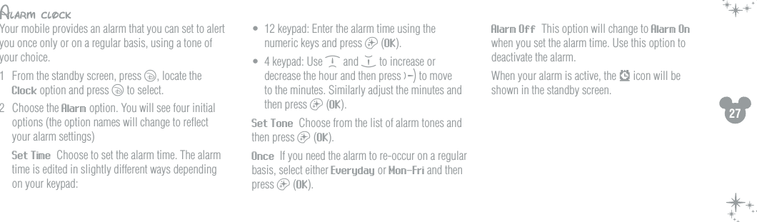 27Alarm clockYour mobile provides an alarm that you can set to alert you once only or on a regular basis, using a tone of your choice.1  From the standby screen, press c, locate the Clock option and press c to select.2  Choose the Alarm option. You will see four initial options (the option names will change to reﬂect your alarm settings)   Set Time  Choose to set the alarm time. The alarm time is edited in slightly different ways depending on your keypad:&bull;  12 keypad: Enter the alarm time using the numeric keys and press a (OK).&bull;  4 keypad: Use d and e to increase or decrease the hour and then press f to move to the minutes. Similarly adjust the minutes and then press a (OK). Set Tone  Choose from the list of alarm tones and then press a (OK). Once  If you need the alarm to re-occur on a regular basis, select either Everyday or Mon-Fri and then press a (OK). Alarm Off  This option will change to Alarm On when you set the alarm time. Use this option to deactivate the alarm.  When your alarm is active, the   icon will be shown in the standby screen.   
