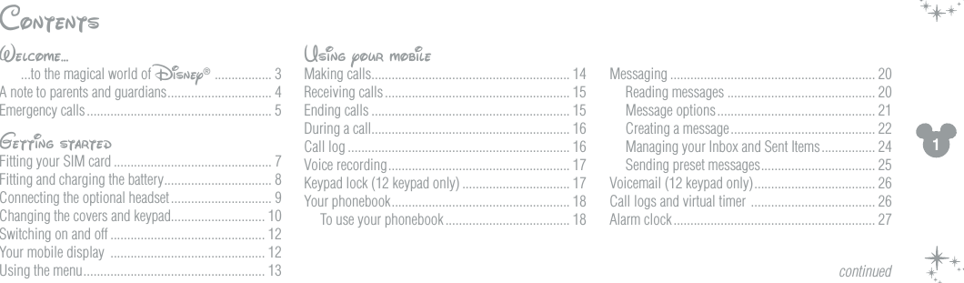 1ContentsWelcome...  ...to the magical world of Disney&reg;  ................. 3A note to parents and guardians ............................... 4Emergency calls ....................................................... 5Getting startedFitting your SIM card ............................................... 7Fitting and charging the battery ................................ 8Connecting the optional headset .............................. 9Changing the covers and keypad............................ 10Switching on and off .............................................. 12Your mobile display  .............................................. 12Using the menu ...................................................... 13Using your mobileMaking calls........................................................... 14Receiving calls ....................................................... 15Ending calls ........................................................... 15During a call........................................................... 16Call log .................................................................. 16Voice recording ...................................................... 17Keypad lock (12 keypad only) ................................ 17Your phonebook ..................................................... 18To use your phonebook ..................................... 18Messaging ............................................................. 20Reading messages ............................................ 20Message options ............................................... 21Creating a message ........................................... 22Managing your Inbox and Sent Items ................ 24Sending preset messages .................................. 25Voicemail (12 keypad only) .................................... 26Call logs and virtual timer  ..................................... 26Alarm clock ............................................................ 27continued
