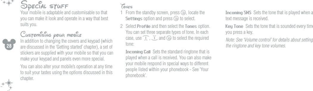 28Special stuffYour mobile is adaptable and customisable so that you can make it look and operate in a way that best suits you. Customising your mobileIn addition to changing the covers and keypad (which are discussed in the &lsquo;Getting started&rsquo; chapter), a set of stickers are supplied with your mobile so that you can make your keypad and panels even more special. You can also alter your mobile&rsquo;s operation at any time to suit your tastes using the options discussed in this chapter.Tones1  From the standby screen, press c, locate the Settings option and press c to select.2  Select Profile and then select the Tones option. You can set three separate types of tone. In each case, use d, e and c to select the required tone:  Incoming Call  Sets the standard ringtone that is played when a call is received. You can also make your mobile respond in special ways to different people listed within your phonebook - See &lsquo;Your phonebook&rsquo;. Incoming SMS  Sets the tone that is played when a text message is received.  Key Tone  Sets the tone that is sounded every time you press a key.  Note: See &lsquo;Volume control&rsquo; for details about setting the ringtone and key tone volumes. 