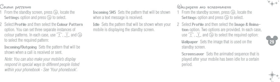 29Colour patterns1  From the standby screen, press c, locate the Settings option and press c to select.2  Select Profile and then select the Colour Pattern option. You can set three separate instances of colour patterns. In each case, use d, e and c to select the required pattern: Incoming/Outgoing  Sets the pattern that will be shown when a call is received or sent.  Note: You can also make your mobile&rsquo;s display respond in special ways to different people listed within your phonebook - See &lsquo;Your phonebook&rsquo;.  Incoming SMS  Sets the pattern that will be shown when a text message is received. Idle  Sets the pattern that will be shown when your mobile is displaying the standby screen.Wallpapers and screensavers1  From the standby screen, press c, locate the Settings option and press c to select.2  Select Profile and then select the Image &amp; Anima-tion option. Two options are provided. In each case, use d, e and c to select the required option: Wallpaper  Sets the image that is used on the standby screen. Screensaver  Sets the animated sequence that is played after your mobile has been idle for a certain period.