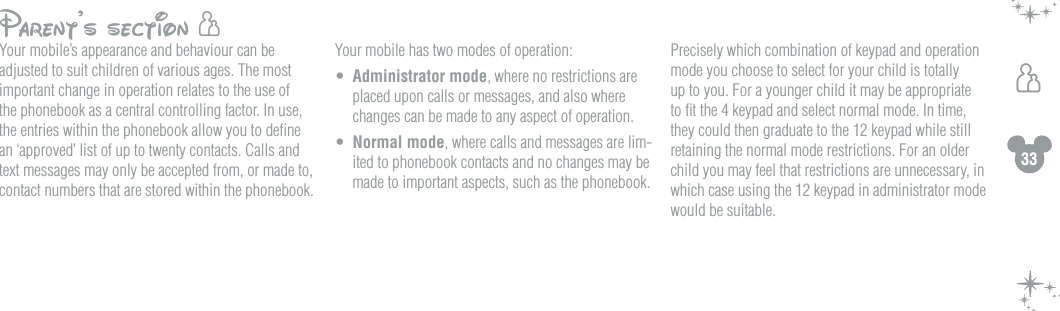 33hParent&rsquo;s section hYour mobile&rsquo;s appearance and behaviour can be adjusted to suit children of various ages. The most important change in operation relates to the use of the phonebook as a central controlling factor. In use, the entries within the phonebook allow you to deﬁne an &lsquo;approved&rsquo; list of up to twenty contacts. Calls and text messages may only be accepted from, or made to, contact numbers that are stored within the phonebook.Your mobile has two modes of operation: &bull;  Administrator mode, where no restrictions are placed upon calls or messages, and also where changes can be made to any aspect of operation. &bull;  Normal mode, where calls and messages are lim-ited to phonebook contacts and no changes may be made to important aspects, such as the phonebook.Precisely which combination of keypad and operation mode you choose to select for your child is totally up to you. For a younger child it may be appropriate to ﬁt the 4 keypad and select normal mode. In time, they could then graduate to the 12 keypad while still retaining the normal mode restrictions. For an older child you may feel that restrictions are unnecessary, in which case using the 12 keypad in administrator mode would be suitable.    