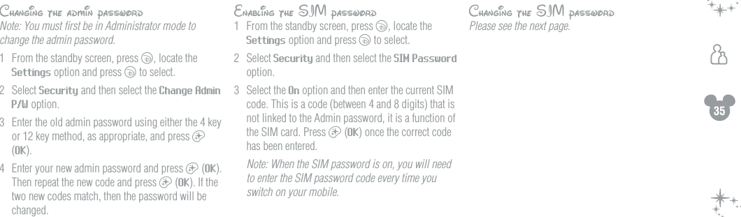 35hChanging the admin passwordNote: You must ﬁrst be in Administrator mode to change the admin password.1  From the standby screen, press c, locate the Settings option and press c to select.2  Select Security and then select the Change Admin P/W option.3  Enter the old admin password using either the 4 key or 12 key method, as appropriate, and press a (OK).4  Enter your new admin password and press a (OK). Then repeat the new code and press a (OK). If the two new codes match, then the password will be changed.Enabling the SIM password1  From the standby screen, press c, locate the Settings option and press c to select.2  Select Security and then select the SIM Password option.3  Select the On option and then enter the current SIM code. This is a code (between 4 and 8 digits) that is not linked to the Admin password, it is a function of the SIM card. Press a (OK) once the correct code has been entered.  Note: When the SIM password is on, you will need to enter the SIM password code every time you switch on your mobile.Changing the SIM passwordPlease see the next page.