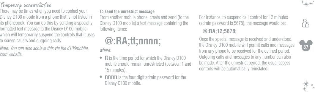 37hTemporary unrestrictionThere may be times when you need to contact your Disney D100 mobile from a phone that is not listed in its phonebook. You can do this by sending a specially formatted text message to the Disney D100 mobile which will temporarily suspend the controls that it uses to screen callers and outgoing calls. Note: You can also achieve this via the d100mobile.com website.To send the unrestrict messageFrom another mobile phone, create and send (to the Disney D100 mobile) a text message containing the following items:@:RA;tt;nnnn;where: &bull;  tt is the time period for which the Disney D100 mobile should remain unrestricted (between 1 and 15 minutes).&bull;  nnnn is the four digit admin password for the Disney D100 mobile.  For instance, to suspend call control for 12 minutes (admin password is 5678), the message would be:@:RA;12;5678;Once the special message is received and understood, the Disney D100 mobile will permit calls and messages from any phone to be received for the deﬁned period. Outgoing calls and messages to any number can also be made. After the unrestrict period, the usual access controls will be automatically reinstated.