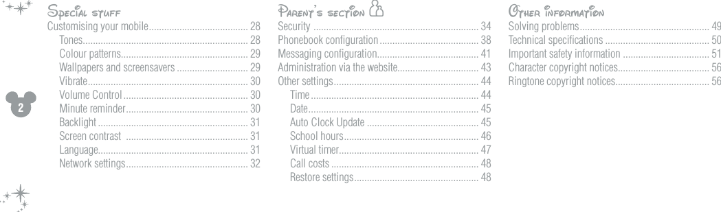 2Special stuffCustomising your mobile ....................................... 28Tones ................................................................. 28Colour patterns.................................................. 29Wallpapers and screensavers ............................ 29Vibrate ............................................................... 30Volume Control ................................................. 30Minute reminder ................................................ 30Backlight ........................................................... 31Screen contrast  ................................................ 31Language........................................................... 31Network settings ................................................ 32Parent&rsquo;s section hSecurity  ................................................................. 34Phonebook conﬁguration ....................................... 38Messaging conﬁguration........................................ 41Administration via the website................................ 43Other settings ......................................................... 44Time .................................................................. 44Date ................................................................... 45Auto Clock Update ............................................ 45School hours ..................................................... 46Virtual timer....................................................... 47Call costs .......................................................... 48Restore settings ................................................. 48Other informationSolving problems ................................................... 49Technical speciﬁcations ......................................... 50Important safety information .................................. 51Character copyright notices.................................... 56Ringtone copyright notices..................................... 56Menu items