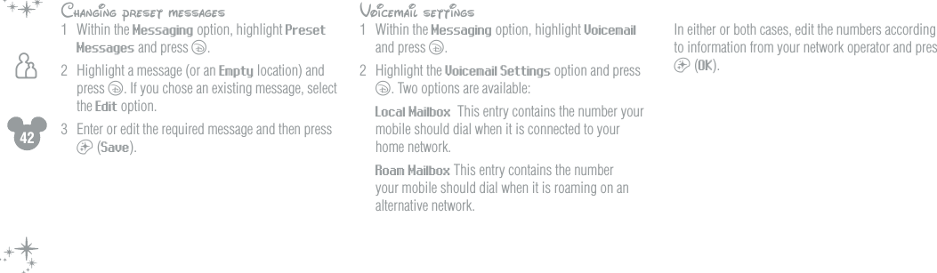 42hChanging preset messages1  Within the Messaging option, highlight Preset Messages and press c.2  Highlight a message (or an Empty location) and press c. If you chose an existing message, select the Edit option.3  Enter or edit the required message and then press a (Save).Voicemail settings1  Within the Messaging option, highlight Voicemail and press c.2  Highlight the Voicemail Settings option and press c. Two options are available: Local Mailbox  This entry contains the number your mobile should dial when it is connected to your home network. Roam Mailbox This entry contains the number your mobile should dial when it is roaming on an alternative network.  In either or both cases, edit the numbers according to information from your network operator and press a (OK).