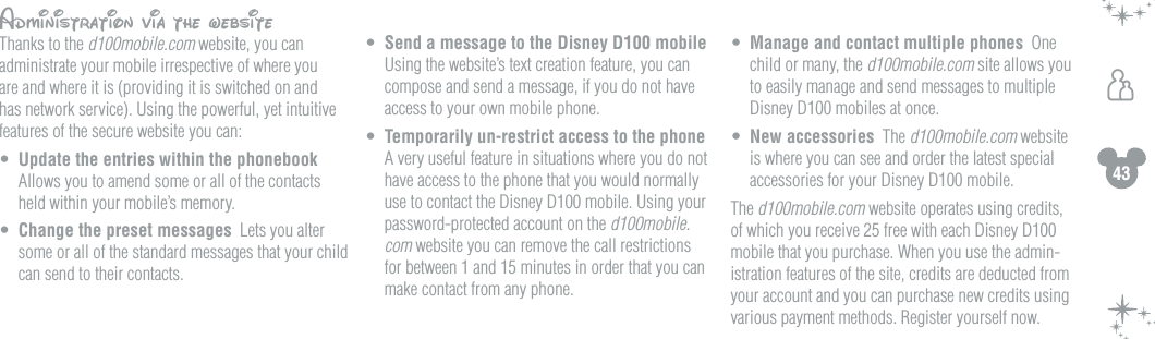 43hAdministration via the websiteThanks to the d100mobile.com website, you can administrate your mobile irrespective of where you are and where it is (providing it is switched on and has network service). Using the powerful, yet intuitive features of the secure website you can:&bull;  Update the entries within the phonebook   Allows you to amend some or all of the contacts held within your mobile&rsquo;s memory. &bull;  Change the preset messages  Lets you alter some or all of the standard messages that your child can send to their contacts.&bull;  Send a message to the Disney D100 mobile  Using the website&rsquo;s text creation feature, you can compose and send a message, if you do not have access to your own mobile phone.&bull;  Temporarily un-restrict access to the phone  A very useful feature in situations where you do not have access to the phone that you would normally use to contact the Disney D100 mobile. Using your password-protected account on the d100mobile.com website you can remove the call restrictions for between 1 and 15 minutes in order that you can make contact from any phone. &bull;  Manage and contact multiple phones  One child or many, the d100mobile.com site allows you to easily manage and send messages to multiple Disney D100 mobiles at once.&bull;  New accessories  The d100mobile.com website is where you can see and order the latest special accessories for your Disney D100 mobile.  The d100mobile.com website operates using credits, of which you receive 25 free with each Disney D100 mobile that you purchase. When you use the admin-istration features of the site, credits are deducted from your account and you can purchase new credits using various payment methods. Register yourself now.