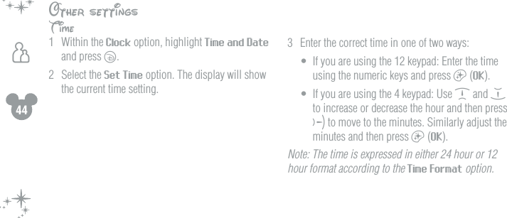 44hOther settingsTime1  Within the Clock option, highlight Time and Date and press c. 2  Select the Set Time option. The display will show the current time setting.3  Enter the correct time in one of two ways:&bull;  If you are using the 12 keypad: Enter the time using the numeric keys and press a (OK).&bull;  If you are using the 4 keypad: Use d and e to increase or decrease the hour and then press f to move to the minutes. Similarly adjust the minutes and then press a (OK).Note: The time is expressed in either 24 hour or 12 hour format according to the Time Format option.