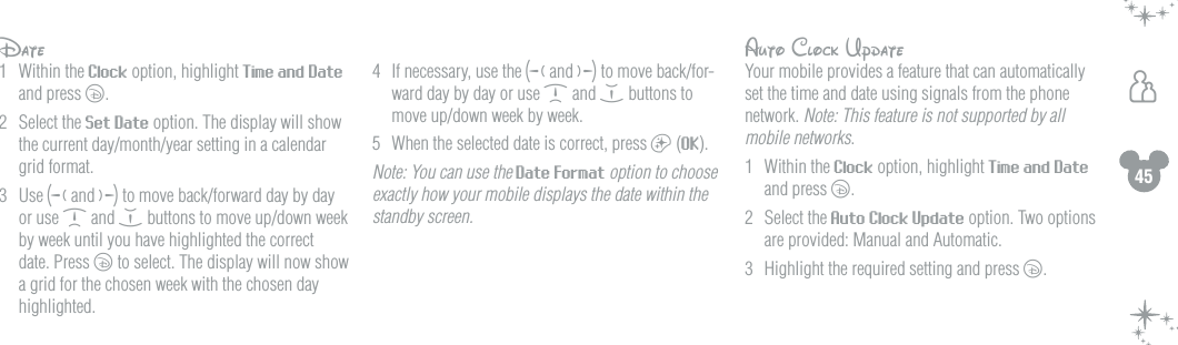 45hDate1  Within the Clock option, highlight Time and Date and press c. 2  Select the Set Date option. The display will show the current day/month/year setting in a calendar grid format.3  Use g and f to move back/forward day by day or use d and e buttons to move up/down week by week until you have highlighted the correct date. Press c to select. The display will now show a grid for the chosen week with the chosen day highlighted. 4   If necessary, use the g and f to move back/for-ward day by day or use d and e buttons to move up/down week by week.5  When the selected date is correct, press a (OK).  Note: You can use the Date Format option to choose exactly how your mobile displays the date within the standby screen.Auto Clock UpdateYour mobile provides a feature that can automatically set the time and date using signals from the phone network. Note: This feature is not supported by all mobile networks.1  Within the Clock option, highlight Time and Date and press c. 2  Select the Auto Clock Update option. Two options are provided: Manual and Automatic. 3  Highlight the required setting and press c.