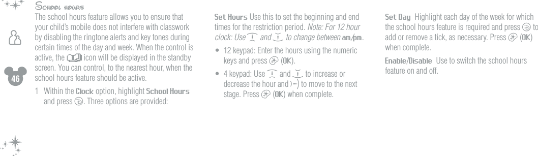 46hSchool hoursThe school hours feature allows you to ensure that your child&rsquo;s mobile does not interfere with classwork by disabling the ringtone alerts and key tones during certain times of the day and week. When the control is active, the   icon will be displayed in the standby screen. You can control, to the nearest hour, when the school hours feature should be active.1  Within the Clock option, highlight School Hours and press c. Three options are provided:  Set Hours Use this to set the beginning and end times for the restriction period. Note: For 12 hour clock: Use d and e to change between am/pm.&bull;  12 keypad: Enter the hours using the numeric keys and press a (OK).&bull;  4 keypad: Use d and e to increase or decrease the hour and f to move to the next stage. Press a (OK) when complete. Set Day  Highlight each day of the week for which the school hours feature is required and press c to add or remove a tick, as necessary. Press a (OK) when complete. Enable/Disable  Use to switch the school hours feature on and off.