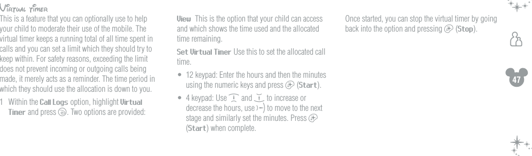47hVirtual timerThis is a feature that you can optionally use to help your child to moderate their use of the mobile. The virtual timer keeps a running total of all time spent in calls and you can set a limit which they should try to keep within. For safety reasons, exceeding the limit does not prevent incoming or outgoing calls being made, it merely acts as a reminder. The time period in which they should use the allocation is down to you.1  Within the Call Logs option, highlight Virtual Timer and press c. Two options are provided: View  This is the option that your child can access and which shows the time used and the allocated time remaining.  Set Virtual Timer Use this to set the allocated call time.&bull;  12 keypad: Enter the hours and then the minutes using the numeric keys and press a (Start).&bull;  4 keypad: Use d and e to increase or decrease the hours, use f to move to the next stage and similarly set the minutes. Press a (Start) when complete.  Once started, you can stop the virtual timer by going back into the option and pressing a (Stop). 
