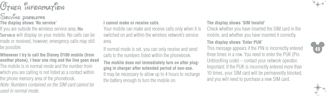 49Other informationSolving problemsThe display shows &lsquo;No service&rsquo;If you are outside the wireless service area, No Service will display on your mobile. No calls can be made or received, however, emergency calls may still be possible.Whenever I try to call the Disney D100 mobile (from another phone), I hear one ring and the line goes deadThe mobile is in normal mode and the number from which you are calling is not listed as a contact within the phone memory area of the phonebook.  Note: Numbers contained on the SIM card cannot be used in normal mode.I cannot make or receive callsYour mobile can make and receive calls only when it is switched on and within the wireless network&rsquo;s service area. If normal mode is set, you can only receive and send calls to the numbers listed within the phonebook. The mobile does not immediately turn on after plug-ging in charger after extended period of non-use. It may be necessary to allow up to 4 hours to recharge the battery enough to turn the mobile on. The display shows &lsquo;SIM Invalid&rsquo; Check whether you have inserted the SIM card in the mobile, and whether you have inserted it correctly.The display shows &lsquo;Enter PUK&rsquo; This message appears if the PIN is incorrectly entered three times in a row. You need to enter the PUK (Pin UnblocKing code) &ndash; contact your network operator. Important: If the PUK is incorrectly entered more than 10 times, your SIM card will be permanently blocked, and you will need to purchase a new SIM card.