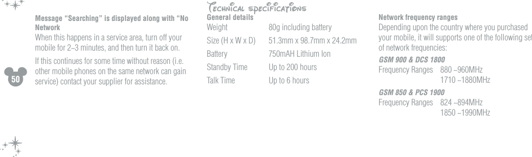 50Message &ldquo;Searching&rdquo; is displayed along with &ldquo;No Network  When this happens in a service area, turn off your mobile for 2~3 minutes, and then turn it back on.If this continues for some time without reason (i.e. other mobile phones on the same network can gain service) contact your supplier for assistance.Technical specificationsGeneral detailsWeight  80g including batterySize (H x W x D)  51.3mm x 98.7mm x 24.2mmBattery  750mAH Lithium IonStandby Time   Up to 200 hoursTalk Time  Up to 6 hoursNetwork frequency rangesDepending upon the country where you purchased your mobile, it will supports one of the following sets of network frequencies:GSM 900 &amp; DCS 1800Frequency Ranges  880 ~960MHz    1710 ~1880MHzGSM 850 &amp; PCS 1900Frequency Ranges  824 ~894MHz    1850 ~1990MHz