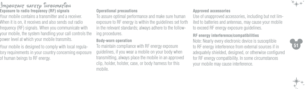 51Important safety information Exposure to radio frequency (RF) signalsYour mobile contains a transmitter and a receiver.  When it is on, it receives and also sends out radio frequency (RF) signals. When you communicate with your mobile, the system handling your call controls the power level at which your mobile transmits.Your mobile is designed to comply with local regula-tory requirements in your country concerning exposure of human beings to RF energy.Operational precautions To assure optimal performance and make sure human exposure to RF energy is within the guidelines set forth in the relevant standards; always adhere to the follow-ing procedures.Body-worn operationTo maintain compliance with RF energy exposure guidelines, if you wear a mobile on your body when transmitting, always place the mobile in an approved clip, holder, holster, case, or body harness for this mobile.Approved accessoriesUse of unapproved accessories, including but not lim-ited to batteries and antennas, may cause your mobile to exceed RF energy exposure guidelines.  RF energy interference/compatibilitiesNote: Nearly every electronic device is susceptible to RF energy interference from external sources if in adequately shielded, designed, or otherwise conﬁgured for RF energy compatibility. In some circumstances your mobile may cause interference.