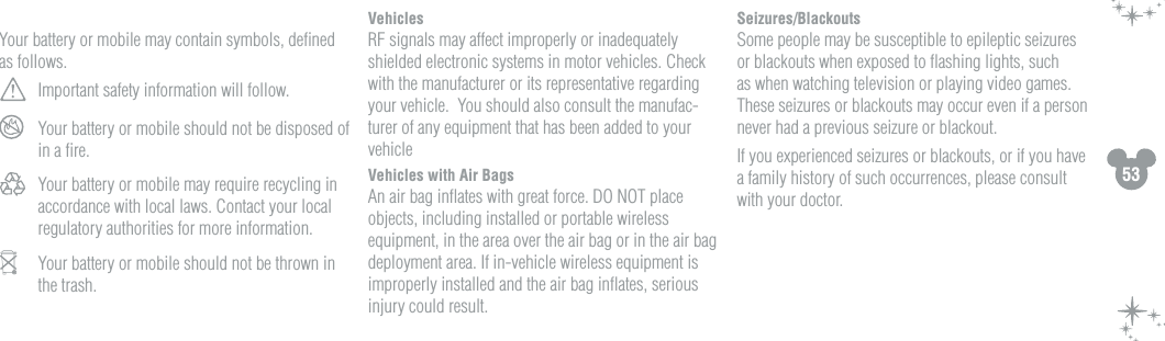 53Your battery or mobile may contain symbols, deﬁned as follows. Important safety information will follow. Your battery or mobile should not be disposed of in a ﬁre. Your battery or mobile may require recycling in accordance with local laws. Contact your local regulatory authorities for more information.  Your battery or mobile should not be thrown in the trash.VehiclesRF signals may affect improperly or inadequately shielded electronic systems in motor vehicles. Check with the manufacturer or its representative regarding your vehicle.  You should also consult the manufac-turer of any equipment that has been added to your vehicleVehicles with Air BagsAn air bag inﬂates with great force. DO NOT place objects, including installed or portable wireless equipment, in the area over the air bag or in the air bag deployment area. If in-vehicle wireless equipment is improperly installed and the air bag inﬂates, serious injury could result.Seizures/BlackoutsSome people may be susceptible to epileptic seizures or blackouts when exposed to ﬂashing lights, such as when watching television or playing video games. These seizures or blackouts may occur even if a person never had a previous seizure or blackout.If you experienced seizures or blackouts, or if you have a family history of such occurrences, please consult with your doctor.