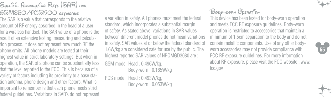 55Specific Absorption Rate (SAR) for GSM850/PCS1900 networksThe SAR is a value that corresponds to the relative amount of RF energy absorbed in the head of a user for a wireless handset. The SAR value of a phone is the result of an extensive testing, measuring and calcula-tion process. It does not represent how much RF the phone emits. All phone models are tested at their highest value in strict laboratory settings. But when in operation, the SAR of a phone can be substantially less that the level reported to the FCC. This is because of a variety of factors including its proximity to a base sta-tion antenna, phone design and other factors. What is important to remember is that each phone meets strict federal guidelines. Variations in SAR&rsquo;s do not represent a variation in safety. All phones must meet the federal standard, which incorporates a substantial margin of safety. As stated above, variations in SAR values between different model phones do not mean variations in safety. SAR values at or below the federal standard of 1.6W/kg are considered safe for use by the public. The highest reported SAR values of NPQMGD3080 are :GSM mode  Head : 0.496W/kg,    Body-worn : 0.165W/kgPCS mode  Head : 0.493W/kg,    Body-worn : 0.053W/kgBody-worn OperationThis device has been tested for body-worn operation and meets FCC RF exposure guidelines. Body-worn operation is restricted to accessories that maintain a minimum of 1.5cm separation to the body and do not contain metallic components. Use of any other body-worn accessories may not provide compliance with FCC RF exposure guidelines. For more information about RF exposure, please visit the FCC website : www.fcc.gov