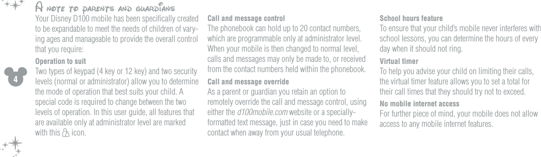 4School hours featureTo ensure that your child&rsquo;s mobile never interferes with school lessons, you can determine the hours of every day when it should not ring.Virtual timerTo help you advise your child on limiting their calls, the virtual timer feature allows you to set a total for their call times that they should try not to exceed. No mobile internet accessFor further piece of mind, your mobile does not allow access to any mobile internet features. A note to parents and guardiansYour Disney D100 mobile has been speciﬁcally created to be expandable to meet the needs of children of vary-ing ages and manageable to provide the overall control that you require:Operation to suit Two types of keypad (4 key or 12 key) and two security levels (normal or administrator) allow you to determine the mode of operation that best suits your child. A special code is required to change between the two levels of operation. In this user guide, all features that are available only at administrator level are marked with this h icon.Call and message control The phonebook can hold up to 20 contact numbers, which are programmable only at administrator level. When your mobile is then changed to normal level, calls and messages may only be made to, or received from the contact numbers held within the phonebook. Call and message overrideAs a parent or guardian you retain an option to remotely override the call and message control, using either the d100mobile.com website or a specially-formatted text message, just in case you need to make contact when away from your usual telephone. 