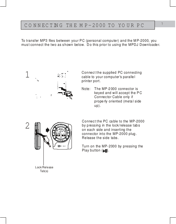 712CONNECTING THE M P-2000 TO YOUR PCConnect the supplied PC connecting cable to your computer's parallel printer port.Connect the PC cable to the MP-2000 by pressing in the lock/release tabs on each side and inserting the connector into the MP-2000 plug.  Release the side tabs.Turn on the MP-2000 by pressing the Play button (    ).To transfer MP3 files between your PC (personal computer) and the MP-2000, you must connect the two as shown below.  Do this prior to using the MPDJ Downloader.Note: The MP-2000 connector is keyed and will accept the PC Connector Cable only if properly oriented (metal side up).Lock/ReleaseTa b( s)