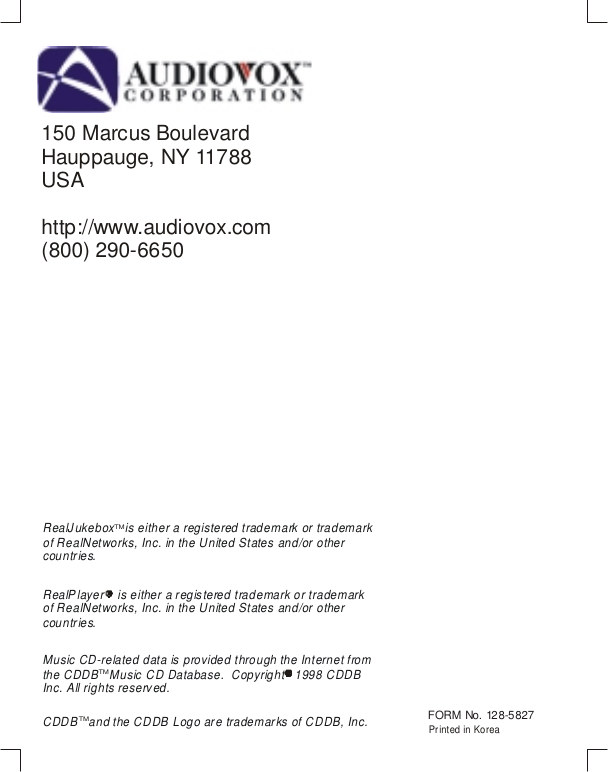 150 Marcus BoulevardHauppauge, NY 11788USAhttp://www.audiovox.com(800) 290-6650                                         Printed in KoreaFORM No. 128-5827RealJukebox   is either a registered trademark or trademark of RealNetworks, Inc. in the United States and/or other countries.Music CD-related data is provided through the Internet from the CDDB   Music CD Database.  Copyright   1998 CDDB Inc. All rights reserved.CDDB   and the CDDB Logo are trademarks of CDDB, Inc.RealPlayer    is either a registered trademark or trademark of RealNetworks, Inc. in the United States and/or other countries.TMTMTM