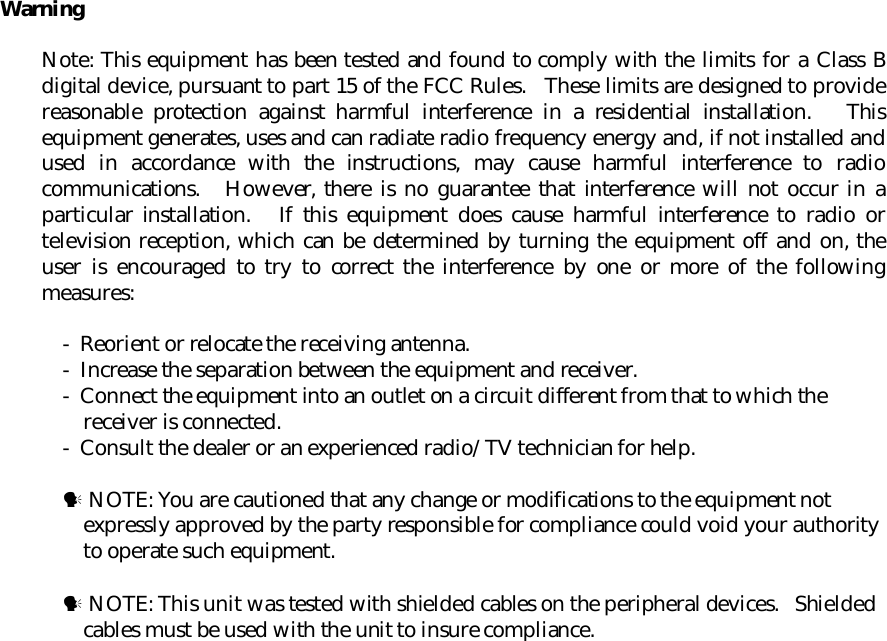 WarningNote: This equipment has been tested and found to comply with the limits for a Class Bdigital device, pursuant to part 15 of the FCC Rules.   These limits are designed to providereasonable protection against harmful interference in a residential installation.   Thisequipment generates, uses and can radiate radio frequency energy and, if not installed andused in accordance with the instructions, may cause harmful interference to radiocommunications.   However, there is no guarantee that interference will not occur in aparticular installation.   If this equipment does cause harmful interference to radio ortelevision reception, which can be determined by turning the equipment off and on, theuser is encouraged to try to correct the interference by one or more of the followingmeasures:-  Reorient or relocate the receiving antenna.-  Increase the separation between the equipment and receiver.-  Connect the equipment into an outlet on a circuit different from that to which thereceiver is connected.-  Consult the dealer or an experienced radio/TV technician for help.! NOTE: You are cautioned that any change or modifications to the equipment notexpressly approved by the party responsible for compliance could void your authorityto operate such equipment.! NOTE: This unit was tested with shielded cables on the peripheral devices.   Shieldedcables must be used with the unit to insure compliance.