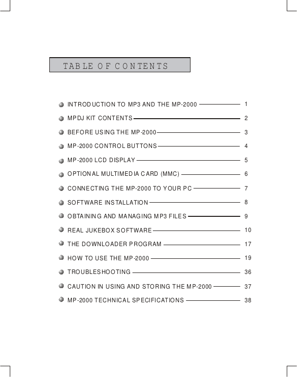 TAB LE O F C O N TEN TSINTRODUCTION TO MP3 AND THE MP-2000MPDJ KIT CONTENTSBEFORE USING THE MP-2000MP-2000 CONTROL BUTTONSMP-2000 LCD DISPLAYOPTIONAL MULTIMEDIA CARD (MMC)CONNECTING THE MP-2000 TO YOUR PCSOFTWARE  INS TALLATIONOBTAININ G AND MA NAG ING M P3 FILE SREAL JUKEBOX SOFTWARETHE DOWNLOADER PROGRAMHOW TO USE THE MP-2000TROUBLESHOOTINGCAUTION IN USING AND STORING THE MP-2000MP-2000 TECHNICAL SPECIFICATIONS123456789101719363738