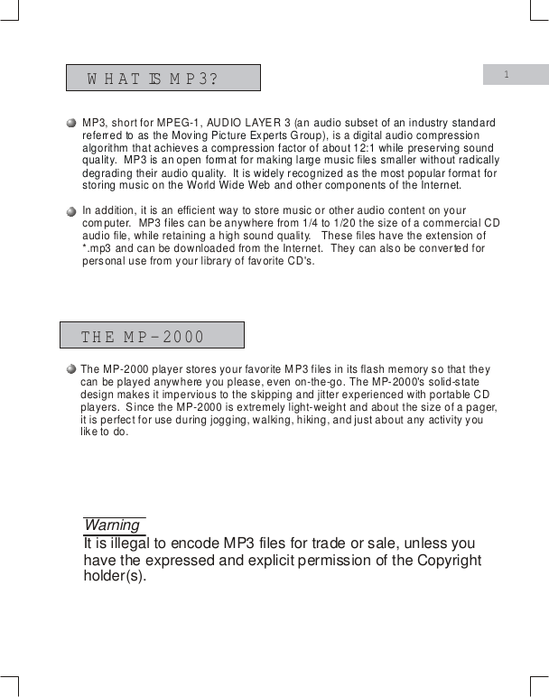 WHAT IS M P3?THE MP-20001WarningIt is illegal to encode MP3 files for trade or sale, unless you have the expressed and explicit permission of the Copyright holder(s).MP3, short for MPEG-1, AUDIO LAYER 3 (an t is an efficient way to store music or other audio content on your compuaudio subset of an industry standard referred to as the Moving Picture Experts Group),  digital audio compression algorithm that achieves a compression factor of about 12:1 while preserving sound quality.  MP3 is an open format for making large music files smaller without radically degrading their audio quality.  It is widely recognized as the most popular format for storing music on the World Wide Web and other components of the Internet.  is a In addition, iter.  MP3 files can be anywhere from 1/4 to 1/20 the size of a commercial CD audio file, while retaining a high sound quality.   These files have the extension of *.mp3 and can be downloaded from the Internet.  They can also be converted for personal use from your library of favorite CD's.The MP-2000 player stores your favorite MP3 files in its flash memory so that they can be played anywhere you please, even on-the-go. The MP-2000's solid-state design makes it impervious to the skipping and jitter experienced with portable CD players.  Since the MP-2000 is extremely light-weight and about the size of a pager, it is perfect for use during jogging, walking, hiking, and just about any activity you like to do.