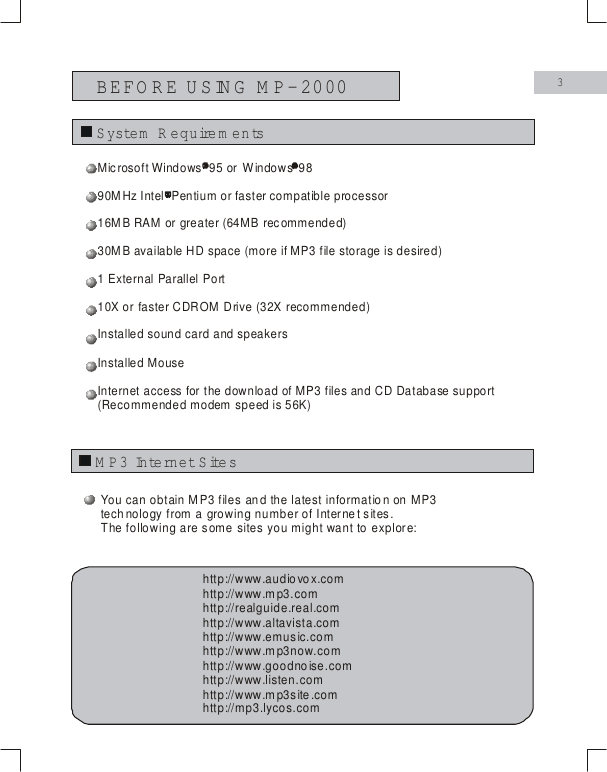 BEFORE USING M P-20003System  R equire m e n tsM P3 Internet Site sYou can obtain MP3 files and the latest information on MP3technology from a growing number of Internet sites.The following are some sites you might want to explore:http://www.audiovox.comhttp://realguide.real.comhttp://www.altavista.comhttp://www.emusic.comhttp://www.mp3now.comhttp://www.goodnoise.comhttp://www.listen.comhttp://www.mp3site.comhttp://mp3.lycos.comhttp://www.mp3.comMicrosoft Windows  95 or  9816MB RAM or greater (64MB recommended)30MB available HD space (more if MP3 file storage is desired)1 External Parallel Port10X or faster CDROM Drive (32X recommended)Installed sound card and speakersInstalled MouseInternet access for the download of MP3 files and CD Database support(Recommended modem speed is 56K)      Windows 90MHz Intel  Pentium or faster compatible processor