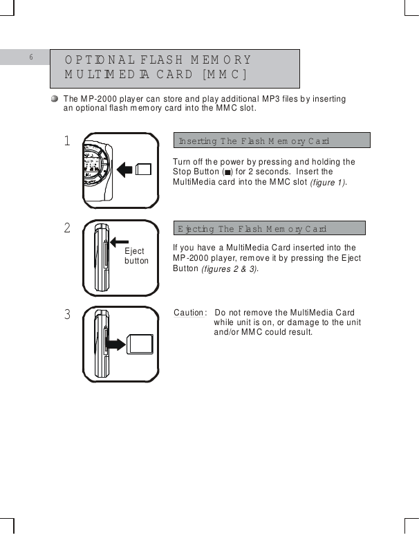 6OPTIONAL FLASH M EM ORY MULTIMEDIA CARD [M M C] 123Inserting The Flash Memory CardEjecting The Flash M em ory CardTurn off the power by pressing and holding the Stop Button   for 2 seconds.  Insert the MultiMedia card into the MMC slot  .(figure 1)()■STEREOEject buttonThe MP-2000 player can store and play additional MP3 files by inserting an optional flash memory card into the MMC slot.If you have a MultiMedia Card inserted into the MP-2000 player, remove it by pressing the Eject Button .(figures 2 &amp; 3)Caution:  Do not remove the MultiMedia Cardwhile unit is on, or damage to the unit and/or MMC could result.