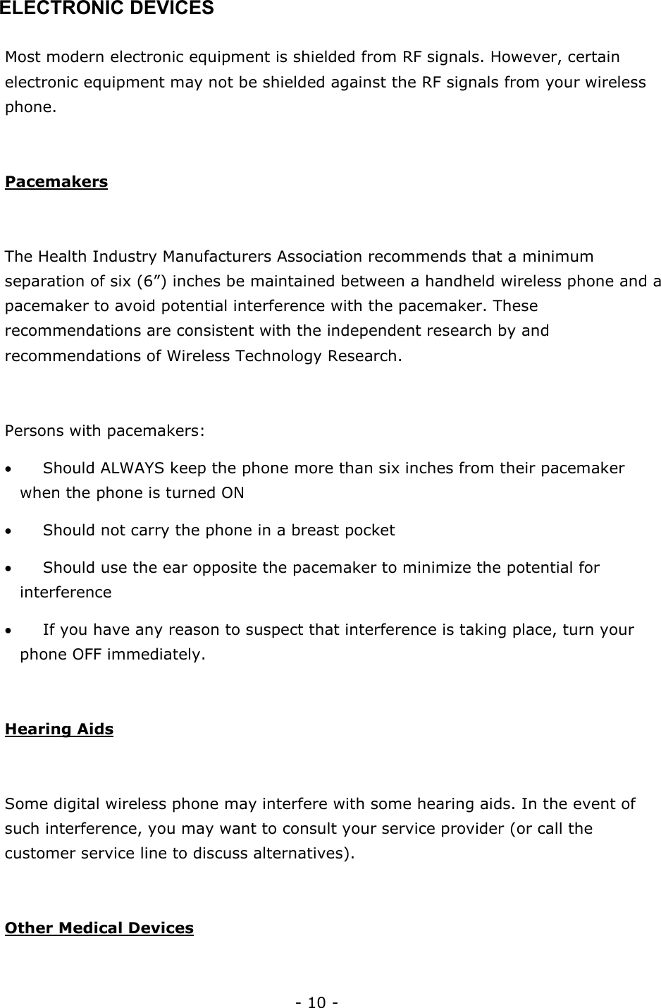 - 10 - ELECTRONIC DEVICES  Most modern electronic equipment is shielded from RF signals. However, certain electronic equipment may not be shielded against the RF signals from your wireless phone.  Pacemakers  The Health Industry Manufacturers Association recommends that a minimum separation of six (6&rdquo;) inches be maintained between a handheld wireless phone and a pacemaker to avoid potential interference with the pacemaker. These recommendations are consistent with the independent research by and recommendations of Wireless Technology Research.   Persons with pacemakers: &bull; Should ALWAYS keep the phone more than six inches from their pacemaker when the phone is turned ON &bull; Should not carry the phone in a breast pocket &bull; Should use the ear opposite the pacemaker to minimize the potential for interference &bull; If you have any reason to suspect that interference is taking place, turn your phone OFF immediately.  Hearing Aids  Some digital wireless phone may interfere with some hearing aids. In the event of such interference, you may want to consult your service provider (or call the customer service line to discuss alternatives).  Other Medical Devices  