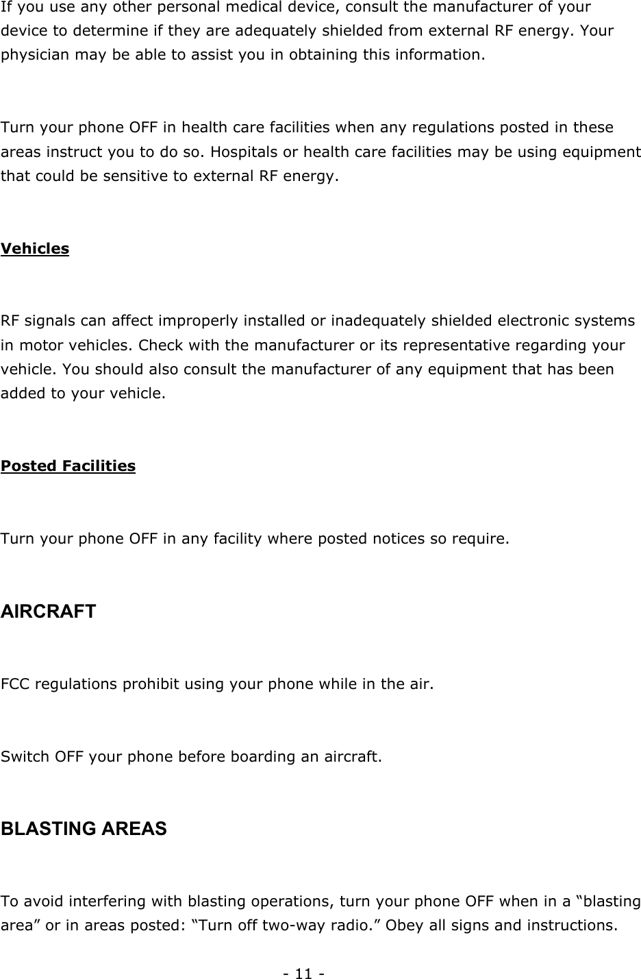 - 11 - If you use any other personal medical device, consult the manufacturer of your device to determine if they are adequately shielded from external RF energy. Your physician may be able to assist you in obtaining this information.  Turn your phone OFF in health care facilities when any regulations posted in these areas instruct you to do so. Hospitals or health care facilities may be using equipment that could be sensitive to external RF energy.  Vehicles  RF signals can affect improperly installed or inadequately shielded electronic systems in motor vehicles. Check with the manufacturer or its representative regarding your vehicle. You should also consult the manufacturer of any equipment that has been added to your vehicle.  Posted Facilities  Turn your phone OFF in any facility where posted notices so require.  AIRCRAFT  FCC regulations prohibit using your phone while in the air.  Switch OFF your phone before boarding an aircraft.  BLASTING AREAS  To avoid interfering with blasting operations, turn your phone OFF when in a &ldquo;blasting area&rdquo; or in areas posted: &ldquo;Turn off two-way radio.&rdquo; Obey all signs and instructions. 