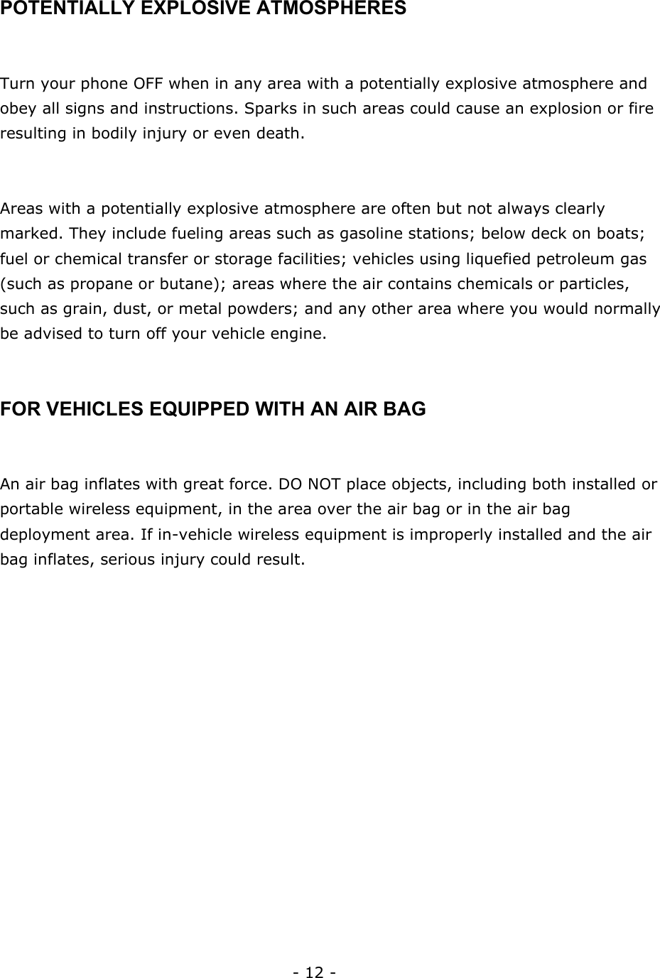 - 12 -  POTENTIALLY EXPLOSIVE ATMOSPHERES  Turn your phone OFF when in any area with a potentially explosive atmosphere and obey all signs and instructions. Sparks in such areas could cause an explosion or fire resulting in bodily injury or even death.  Areas with a potentially explosive atmosphere are often but not always clearly marked. They include fueling areas such as gasoline stations; below deck on boats; fuel or chemical transfer or storage facilities; vehicles using liquefied petroleum gas (such as propane or butane); areas where the air contains chemicals or particles, such as grain, dust, or metal powders; and any other area where you would normally be advised to turn off your vehicle engine.  FOR VEHICLES EQUIPPED WITH AN AIR BAG  An air bag inflates with great force. DO NOT place objects, including both installed or portable wireless equipment, in the area over the air bag or in the air bag deployment area. If in-vehicle wireless equipment is improperly installed and the air bag inflates, serious injury could result.   