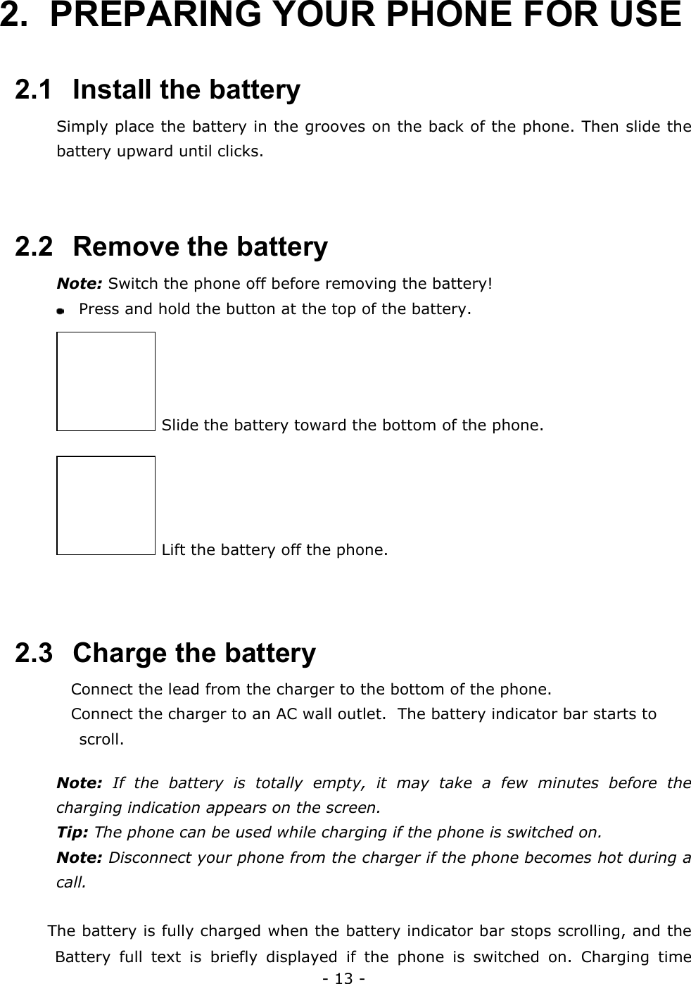 - 13 - 2.  PREPARING YOUR PHONE FOR USE  2.1   Install the battery Simply place the battery in the grooves on the back of the phone. Then slide the battery upward until clicks.   2.2   Remove the battery Note: Switch the phone off before removing the battery!   Press and hold the button at the top of the battery.  Slide the battery toward the bottom of the phone.  Lift the battery off the phone.   2.3   Charge the battery  Connect the lead from the charger to the bottom of the phone.  Connect the charger to an AC wall outlet.  The battery indicator bar starts to scroll.  Note: If the battery is totally empty, it may take a few minutes before the charging indication appears on the screen. Tip: The phone can be used while charging if the phone is switched on. Note: Disconnect your phone from the charger if the phone becomes hot during a call.   The battery is fully charged when the battery indicator bar stops scrolling, and the Battery full text is briefly displayed if the phone is switched on. Charging time 