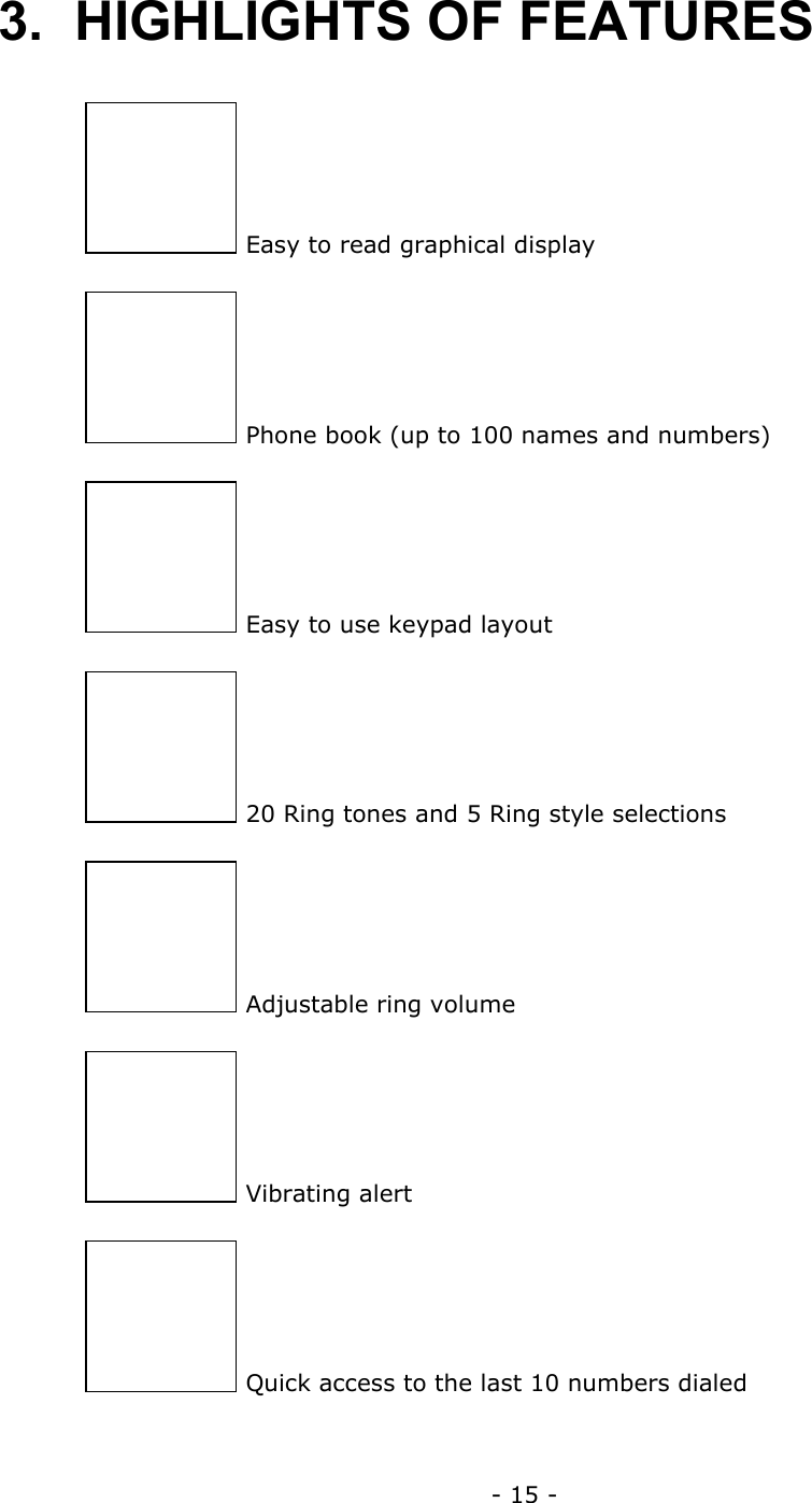 - 15 - 3. HIGHLIGHTS OF FEATURES   Easy to read graphical display  Phone book (up to 100 names and numbers)  Easy to use keypad layout  20 Ring tones and 5 Ring style selections  Adjustable ring volume  Vibrating alert  Quick access to the last 10 numbers dialed 