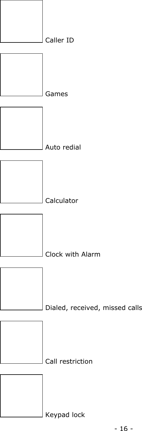 - 16 -  Caller ID  Games  Auto redial  Calculator  Clock with Alarm  Dialed, received, missed calls  Call restriction  Keypad lock 