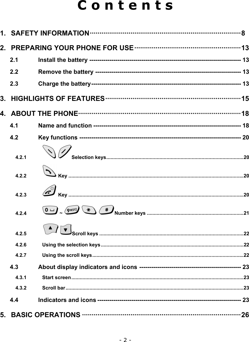 - 2 -  C o n t e n t s  1. SAFETY INFORMATION&middot;&middot;&middot;&middot;&middot;&middot;&middot;&middot;&middot;&middot;&middot;&middot;&middot;&middot;&middot;&middot;&middot;&middot;&middot;&middot;&middot;&middot;&middot;&middot;&middot;&middot;&middot;&middot;&middot;&middot;&middot;&middot;&middot;&middot;&middot;&middot;&middot;&middot;&middot;&middot;&middot;&middot;&middot;&middot;&middot;&middot;&middot;&middot;&middot;&middot;&middot;&middot;&middot;&middot;&middot;&middot;&middot;&middot;&middot;&middot;&middot;&middot;&middot;&middot;&middot;&middot;&middot;&middot;&middot;&middot;&middot;&middot;&middot;&middot;&middot;&middot;&middot;&middot;8 2. PREPARING YOUR PHONE FOR USE&middot;&middot;&middot;&middot;&middot;&middot;&middot;&middot;&middot;&middot;&middot;&middot;&middot;&middot;&middot;&middot;&middot;&middot;&middot;&middot;&middot;&middot;&middot;&middot;&middot;&middot;&middot;&middot;&middot;&middot;&middot;&middot;&middot;&middot;&middot;&middot;&middot;&middot;&middot;&middot;&middot;&middot;&middot;&middot;&middot;&middot;&middot;&middot;&middot;&middot;&middot;&middot;&middot;&middot;&middot;13 2.1 Install the battery ---------------------------------------------------------------------------- 13 2.2 Remove the battery ------------------------------------------------------------------------- 13 2.3 Charge the battery--------------------------------------------------------------------------- 13 3. HIGHLIGHTS OF FEATURES&middot;&middot;&middot;&middot;&middot;&middot;&middot;&middot;&middot;&middot;&middot;&middot;&middot;&middot;&middot;&middot;&middot;&middot;&middot;&middot;&middot;&middot;&middot;&middot;&middot;&middot;&middot;&middot;&middot;&middot;&middot;&middot;&middot;&middot;&middot;&middot;&middot;&middot;&middot;&middot;&middot;&middot;&middot;&middot;&middot;&middot;&middot;&middot;&middot;&middot;&middot;&middot;&middot;&middot;&middot;&middot;&middot;&middot;&middot;&middot;&middot;&middot;&middot;&middot;&middot;&middot;&middot;&middot;&middot;&middot;15 4. ABOUT THE PHONE&middot;&middot;&middot;&middot;&middot;&middot;&middot;&middot;&middot;&middot;&middot;&middot;&middot;&middot;&middot;&middot;&middot;&middot;&middot;&middot;&middot;&middot;&middot;&middot;&middot;&middot;&middot;&middot;&middot;&middot;&middot;&middot;&middot;&middot;&middot;&middot;&middot;&middot;&middot;&middot;&middot;&middot;&middot;&middot;&middot;&middot;&middot;&middot;&middot;&middot;&middot;&middot;&middot;&middot;&middot;&middot;&middot;&middot;&middot;&middot;&middot;&middot;&middot;&middot;&middot;&middot;&middot;&middot;&middot;&middot;&middot;&middot;&middot;&middot;&middot;&middot;&middot;&middot;&middot;&middot;&middot;&middot;&middot;&middot;18 4.1 Name and function -------------------------------------------------------------------------- 18 4.2 Key functions --------------------------------------------------------------------------------- 20 4.2.1  Selection keys..................................................................................................20 4.2.2  Key .............................................................................................................................20 4.2.3  Key .............................................................................................................................20 4.2.4  ~      Number keys .....................................................................21 4.2.5  Scroll keys .......................................................................................................22 4.2.6 Using the selection keys......................................................................................................22 4.2.7 Using the scroll keys............................................................................................................22 4.3 About display indicators and icons --------------------------------------------------- 23 4.3.1 Start screen...........................................................................................................................23 4.3.2 Scroll bar...............................................................................................................................23 4.4 Indicators and icons ------------------------------------------------------------------------ 23 5. BASIC OPERATIONS &middot;&middot;&middot;&middot;&middot;&middot;&middot;&middot;&middot;&middot;&middot;&middot;&middot;&middot;&middot;&middot;&middot;&middot;&middot;&middot;&middot;&middot;&middot;&middot;&middot;&middot;&middot;&middot;&middot;&middot;&middot;&middot;&middot;&middot;&middot;&middot;&middot;&middot;&middot;&middot;&middot;&middot;&middot;&middot;&middot;&middot;&middot;&middot;&middot;&middot;&middot;&middot;&middot;&middot;&middot;&middot;&middot;&middot;&middot;&middot;&middot;&middot;&middot;&middot;&middot;&middot;&middot;&middot;&middot;&middot;&middot;&middot;&middot;&middot;&middot;&middot;&middot;&middot;&middot;&middot;&middot;&middot;26 