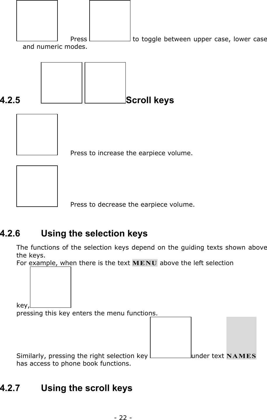 - 22 -  Press   to toggle between upper case, lower case and numeric modes.  4.2.5    Scroll keys   Press to increase the earpiece volume.   Press to decrease the earpiece volume.      4.2.6   Using the selection keys The functions of the selection keys depend on the guiding texts shown above the keys. For example, when there is the text MENU above the left selection key,  pressing this key enters the menu functions. Similarly, pressing the right selection key  under text NAMES has access to phone book functions.  4.2.7   Using the scroll keys 