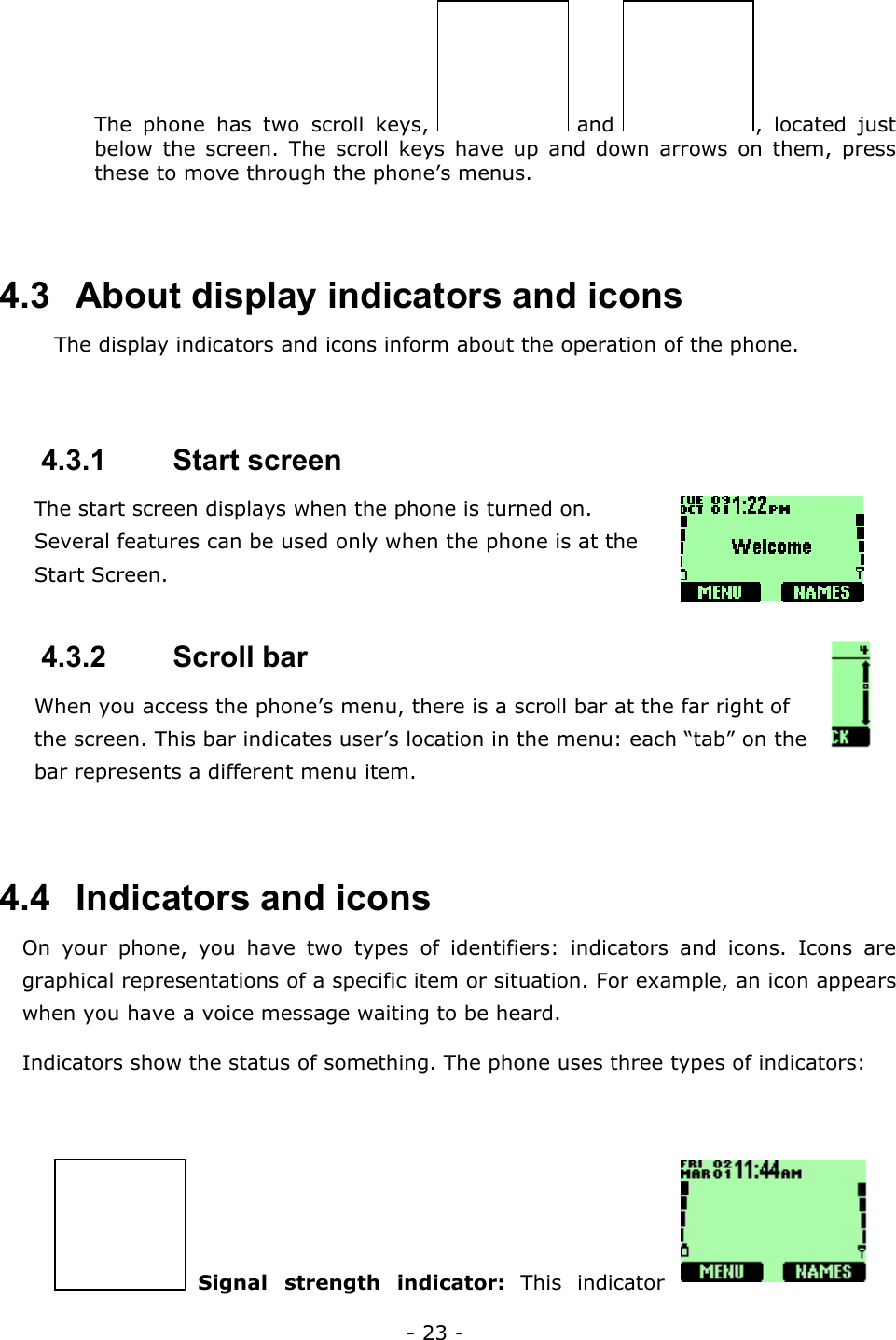 - 23 - The phone has two scroll keys,   and  , located just below the screen. The scroll keys have up and down arrows on them, press these to move through the phone&rsquo;s menus.   4.3   About display indicators and icons The display indicators and icons inform about the operation of the phone.  4.3.1   Start screen The start screen displays when the phone is turned on. Several features can be used only when the phone is at the Start Screen.   4.3.2   Scroll bar When you access the phone&rsquo;s menu, there is a scroll bar at the far right of the screen. This bar indicates user&rsquo;s location in the menu: each &ldquo;tab&rdquo; on the bar represents a different menu item.   4.4   Indicators and icons On your phone, you have two types of identifiers: indicators and icons. Icons are graphical representations of a specific item or situation. For example, an icon appears when you have a voice message waiting to be heard. Indicators show the status of something. The phone uses three types of indicators:   Signal strength indicator: This indicator 