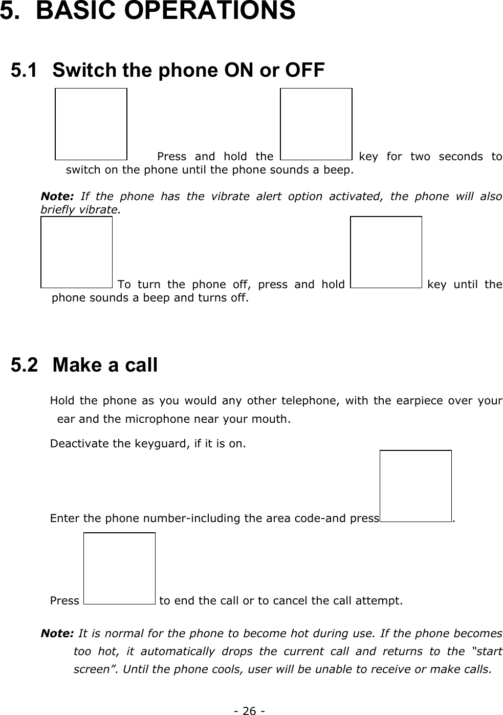 - 26 - 5. BASIC OPERATIONS  5.1   Switch the phone ON or OFF   Press and hold the   key for two seconds to switch on the phone until the phone sounds a beep.  Note: If the phone has the vibrate alert option activated, the phone will also briefly vibrate.   To turn the phone off, press and hold   key  until  the phone sounds a beep and turns off.   5.2   Make a call  Hold the phone as you would any other telephone, with the earpiece over your ear and the microphone near your mouth.  Deactivate the keyguard, if it is on.  Enter the phone number-including the area code-and press .  Press   to end the call or to cancel the call attempt. Note: It is normal for the phone to become hot during use. If the phone becomes too hot, it automatically drops the current call and returns to the &ldquo;start screen&rdquo;. Until the phone cools, user will be unable to receive or make calls.  