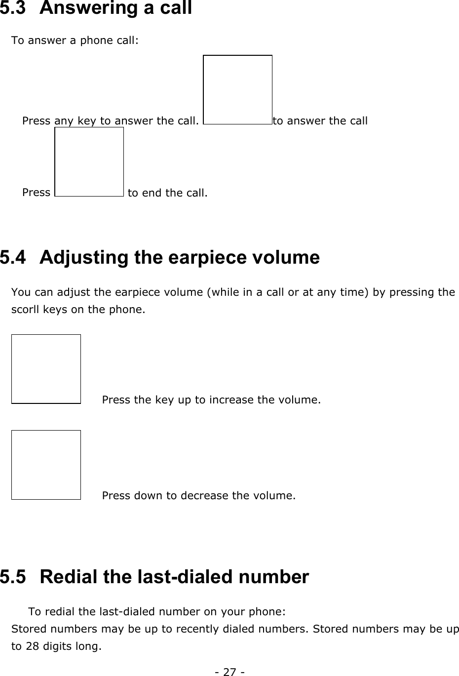- 27 -  5.3   Answering a call To answer a phone call:  Press any key to answer the call.  to answer the call  Press   to end the call.   5.4   Adjusting the earpiece volume You can adjust the earpiece volume (while in a call or at any time) by pressing the scorll keys on the phone.   Press the key up to increase the volume.   Press down to decrease the volume.   5.5   Redial the last-dialed number To redial the last-dialed number on your phone: Stored numbers may be up to recently dialed numbers. Stored numbers may be up to 28 digits long. 