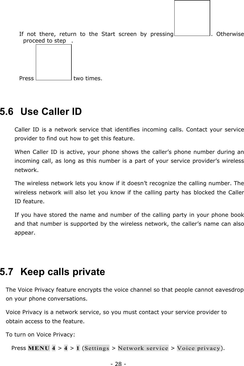 - 28 -  If not there, return to the Start screen by pressing . Otherwise proceed to step .  Press   two times.   5.6   Use Caller ID Caller ID is a network service that identifies incoming calls. Contact your service provider to find out how to get this feature. When Caller ID is active, your phone shows the caller&rsquo;s phone number during an incoming call, as long as this number is a part of your service provider&rsquo;s wireless network. The wireless network lets you know if it doesn&rsquo;t recognize the calling number. The wireless network will also let you know if the calling party has blocked the Caller ID feature. If you have stored the name and number of the calling party in your phone book and that number is supported by the wireless network, the caller&rsquo;s name can also appear.   5.7   Keep calls private The Voice Privacy feature encrypts the voice channel so that people cannot eavesdrop on your phone conversations. Voice Privacy is a network service, so you must contact your service provider to obtain access to the feature. To turn on Voice Privacy:  Press MENU 4 > 4 > 1 (Settings > Network service > Voice privacy). 