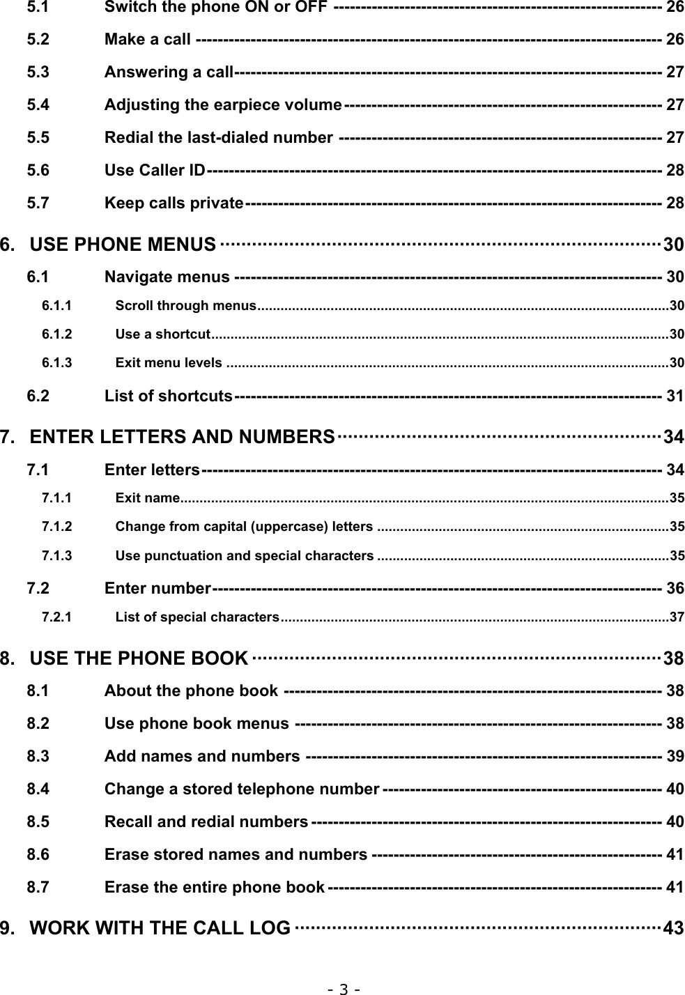 - 3 - 5.1 Switch the phone ON or OFF ------------------------------------------------------------ 26 5.2 Make a call ------------------------------------------------------------------------------------- 26 5.3 Answering a call------------------------------------------------------------------------------ 27 5.4 Adjusting the earpiece volume---------------------------------------------------------- 27 5.5 Redial the last-dialed number ----------------------------------------------------------- 27 5.6 Use Caller ID----------------------------------------------------------------------------------- 28 5.7 Keep calls private---------------------------------------------------------------------------- 28 6. USE PHONE MENUS &middot;&middot;&middot;&middot;&middot;&middot;&middot;&middot;&middot;&middot;&middot;&middot;&middot;&middot;&middot;&middot;&middot;&middot;&middot;&middot;&middot;&middot;&middot;&middot;&middot;&middot;&middot;&middot;&middot;&middot;&middot;&middot;&middot;&middot;&middot;&middot;&middot;&middot;&middot;&middot;&middot;&middot;&middot;&middot;&middot;&middot;&middot;&middot;&middot;&middot;&middot;&middot;&middot;&middot;&middot;&middot;&middot;&middot;&middot;&middot;&middot;&middot;&middot;&middot;&middot;&middot;&middot;&middot;&middot;&middot;&middot;&middot;&middot;&middot;&middot;&middot;&middot;&middot;&middot;&middot;&middot;&middot;&middot;30 6.1 Navigate menus ------------------------------------------------------------------------------ 30 6.1.1 Scroll through menus...........................................................................................................30 6.1.2 Use a shortcut.......................................................................................................................30 6.1.3 Exit menu levels ...................................................................................................................30 6.2 List of shortcuts------------------------------------------------------------------------------ 31 7. ENTER LETTERS AND NUMBERS&middot;&middot;&middot;&middot;&middot;&middot;&middot;&middot;&middot;&middot;&middot;&middot;&middot;&middot;&middot;&middot;&middot;&middot;&middot;&middot;&middot;&middot;&middot;&middot;&middot;&middot;&middot;&middot;&middot;&middot;&middot;&middot;&middot;&middot;&middot;&middot;&middot;&middot;&middot;&middot;&middot;&middot;&middot;&middot;&middot;&middot;&middot;&middot;&middot;&middot;&middot;&middot;&middot;&middot;&middot;&middot;&middot;&middot;&middot;&middot;&middot;34 7.1 Enter letters------------------------------------------------------------------------------------ 34 7.1.1 Exit name...............................................................................................................................35 7.1.2 Change from capital (uppercase) letters ............................................................................35 7.1.3 Use punctuation and special characters ............................................................................35 7.2 Enter number---------------------------------------------------------------------------------- 36 7.2.1 List of special characters.....................................................................................................37 8. USE THE PHONE BOOK &middot;&middot;&middot;&middot;&middot;&middot;&middot;&middot;&middot;&middot;&middot;&middot;&middot;&middot;&middot;&middot;&middot;&middot;&middot;&middot;&middot;&middot;&middot;&middot;&middot;&middot;&middot;&middot;&middot;&middot;&middot;&middot;&middot;&middot;&middot;&middot;&middot;&middot;&middot;&middot;&middot;&middot;&middot;&middot;&middot;&middot;&middot;&middot;&middot;&middot;&middot;&middot;&middot;&middot;&middot;&middot;&middot;&middot;&middot;&middot;&middot;&middot;&middot;&middot;&middot;&middot;&middot;&middot;&middot;&middot;&middot;&middot;&middot;&middot;&middot;&middot;&middot;38 8.1 About the phone book --------------------------------------------------------------------- 38 8.2 Use phone book menus ------------------------------------------------------------------- 38 8.3 Add names and numbers ----------------------------------------------------------------- 39 8.4 Change a stored telephone number --------------------------------------------------- 40 8.5 Recall and redial numbers ---------------------------------------------------------------- 40 8.6 Erase stored names and numbers ----------------------------------------------------- 41 8.7 Erase the entire phone book ------------------------------------------------------------- 41 9. WORK WITH THE CALL LOG &middot;&middot;&middot;&middot;&middot;&middot;&middot;&middot;&middot;&middot;&middot;&middot;&middot;&middot;&middot;&middot;&middot;&middot;&middot;&middot;&middot;&middot;&middot;&middot;&middot;&middot;&middot;&middot;&middot;&middot;&middot;&middot;&middot;&middot;&middot;&middot;&middot;&middot;&middot;&middot;&middot;&middot;&middot;&middot;&middot;&middot;&middot;&middot;&middot;&middot;&middot;&middot;&middot;&middot;&middot;&middot;&middot;&middot;&middot;&middot;&middot;&middot;&middot;&middot;&middot;&middot;&middot;&middot;&middot;43 