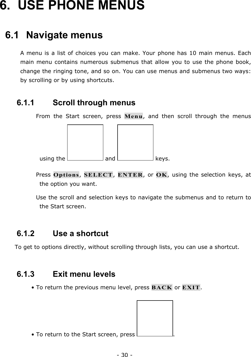 - 30 - 6.  USE PHONE MENUS   6.1   Navigate menus A menu is a list of choices you can make. Your phone has 10 main menus. Each main menu contains numerous submenus that allow you to use the phone book, change the ringing tone, and so on. You can use menus and submenus two ways: by scrolling or by using shortcuts.  6.1.1   Scroll through menus  From the Start screen, press Menu, and then scroll through the menus using the   and   keys.  Press Options, SELECT, ENTER, or OK, using the selection keys, at the option you want.  Use the scroll and selection keys to navigate the submenus and to return to the Start screen.  6.1.2   Use a shortcut To get to options directly, without scrolling through lists, you can use a shortcut.  6.1.3   Exit menu levels &bull; To return the previous menu level, press BACK or EXIT. &bull; To return to the Start screen, press  .  